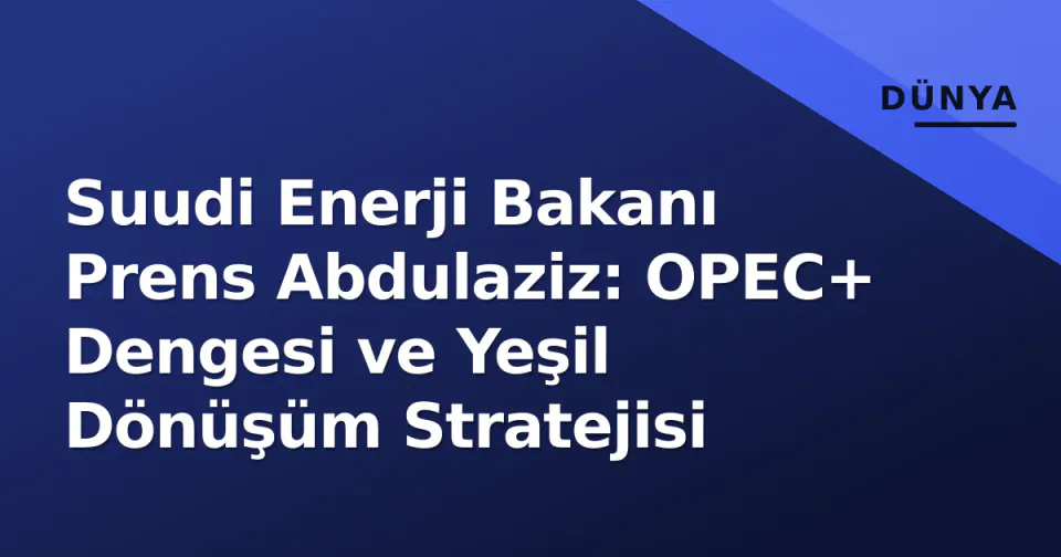 Suudi Enerji Bakanı Prens Abdulaziz: OPEC+ Dengesi ve Yeşil Dönüşüm Stratejisi görseli