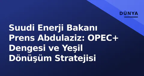 Suudi Enerji Bakanı Prens Abdulaziz: OPEC+ Dengesi ve Yeşil Dönüşüm Stratejisi
