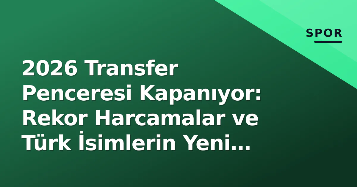 2026 Transfer Penceresi Kapanıyor: Rekor Harcamalar ve Türk İsimlerin Yeni Adresleri