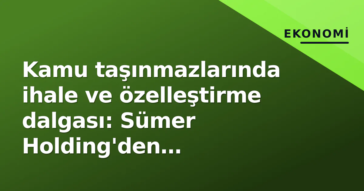 Kamu taşınmazlarında ihale ve özelleştirme dalgası: Sümer Holding'den belediyelere 60'dan fazla mülk pazar da