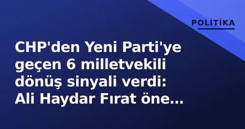 CHP'den Yeni Parti'ye geçen 6 milletvekili dönüş sinyali verdi: Ali Haydar Fırat öne çıktı