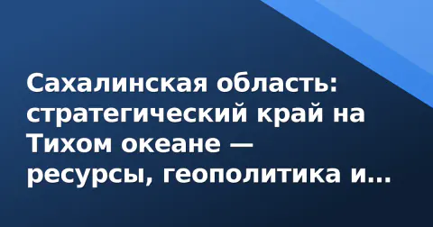Сахалинская область: стратегический край на Тихом океане — ресурсы, геополитика и вызовы развития