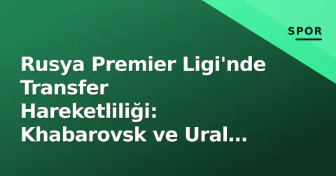 Rusya Premier Ligi'nde Transfer Hareketliliği: Khabarovsk ve Ural Analizi