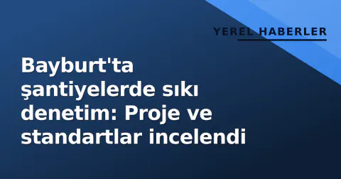 Bayburt'ta şantiyelerde sıkı denetim: Proje ve standartlar incelendi