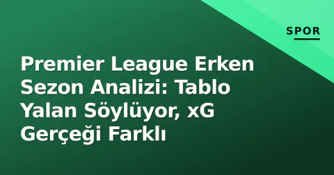 Premier League Erken Sezon Analizi: Tablo Yalan Söylüyor, xG Gerçeği Farklı