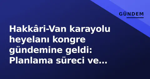 Hakkâri-Van karayolu heyelanı kongre gündemine geldi: Planlama süreci ve afet riskleri sorgulandı