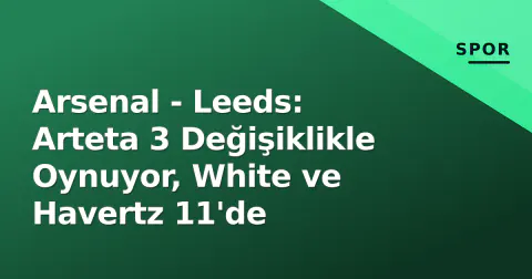 Arsenal - Leeds: Arteta 3 Değişiklikle Oynuyor, White ve Havertz 11'de