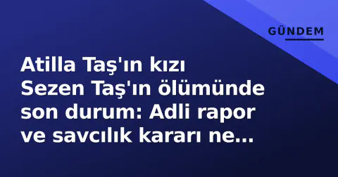 Atilla Taş'ın kızı Sezen Taş'ın ölümünde son durum: Adli rapor ve savcılık kararı ne anlatıyor?