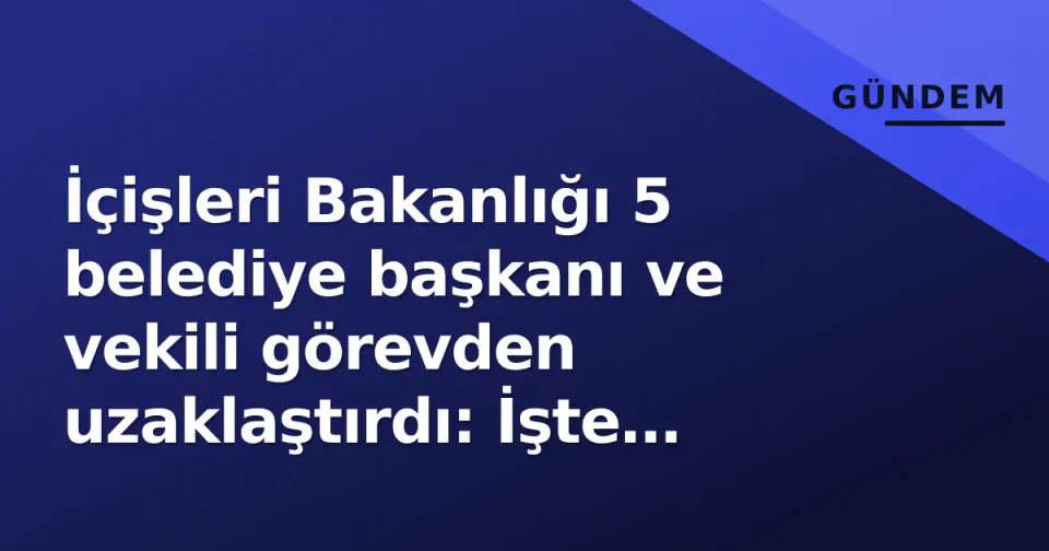 İçişleri Bakanlığı 5 belediye başkanı ve vekili görevden uzaklaştırdı: İşte isimler ve detaylar görseli