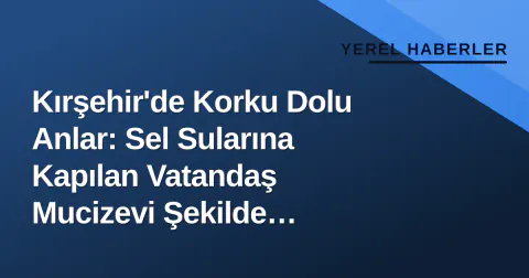 Kırşehir'de Korku Dolu Anlar: Sel Sularına Kapılan Vatandaş Mucizevi Şekilde Kurtarıldı