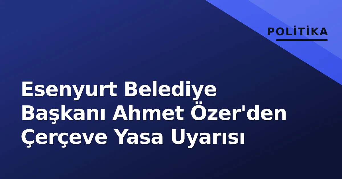 Esenyurt Belediye Başkanı Ahmet Özer'den Çerçeve Yasa Uyarısı Esenyurt Belediye Başkanı Ahmet Özer'den Çerçeve Yasa Uyarısı