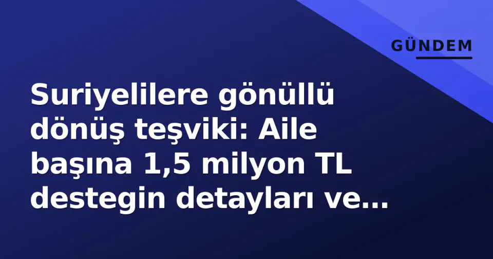 Suriyelilere gönüllü dönüş teşviki: Aile başına 1,5 milyon TL destegin detayları ve şartları görseli