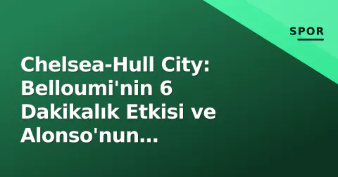 Chelsea-Hull City: Belloumi'nin 6 Dakikalık Etkisi ve Alonso'nun Palmer-Rogers Kurgusu Stamford Bridge'i Salladı
