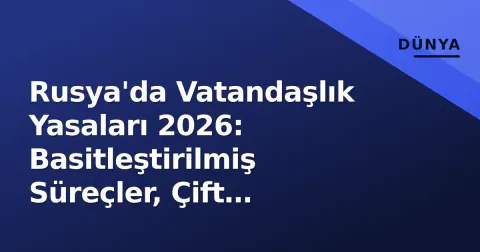 Rusya'da Vatandaşlık Yasaları 2026: Basitleştirilmiş Süreçler, Çift Vatandaşlık Kuralları ve İptal Riskleri