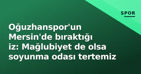 Oğuzhanspor'un Mersin'de bıraktığı iz: Mağlubiyet de olsa soyunma odası tertemiz