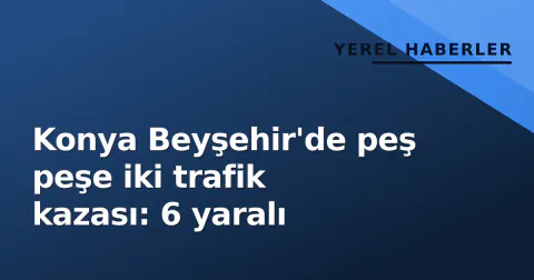 Konya Beyşehir'de peş peşe iki trafik kazası: 6 yaralı