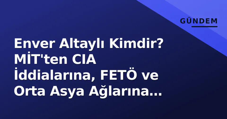 Enver Altaylı Kimdir? MİT'ten CIA İddialarına, FETÖ ve Orta Asya Ağlarına Uzanan Tartışmalı Profil