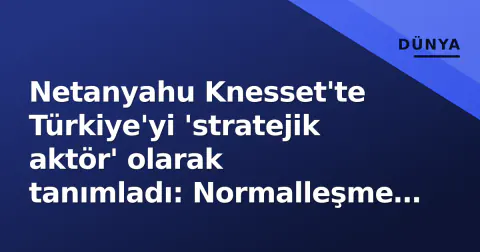 Netanyahu Knesset'te Türkiye'yi 'stratejik aktör' olarak tanımladı: Normalleşme hızlanıyor