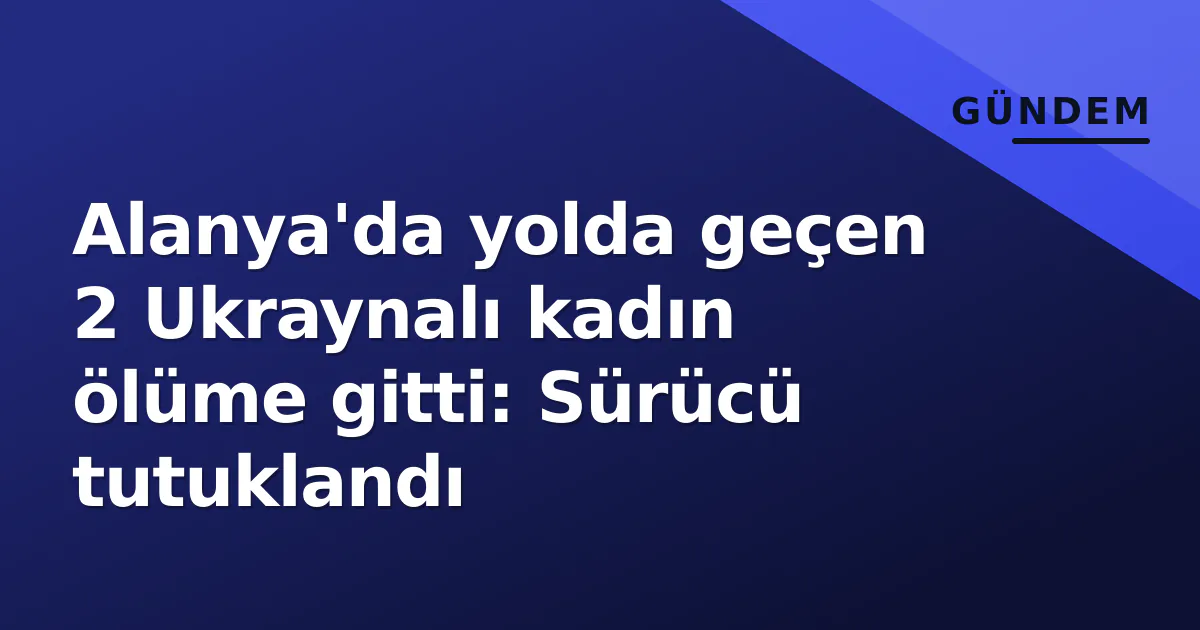 Alanya'da yolda geçen 2 Ukraynalı kadın ölüme gitti: Sürücü tutuklandı