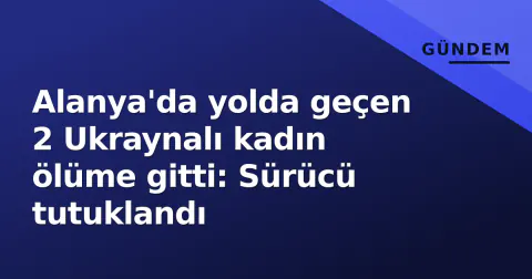 Alanya'da yolda geçen 2 Ukraynalı kadın ölüme gitti: Sürücü tutuklandı