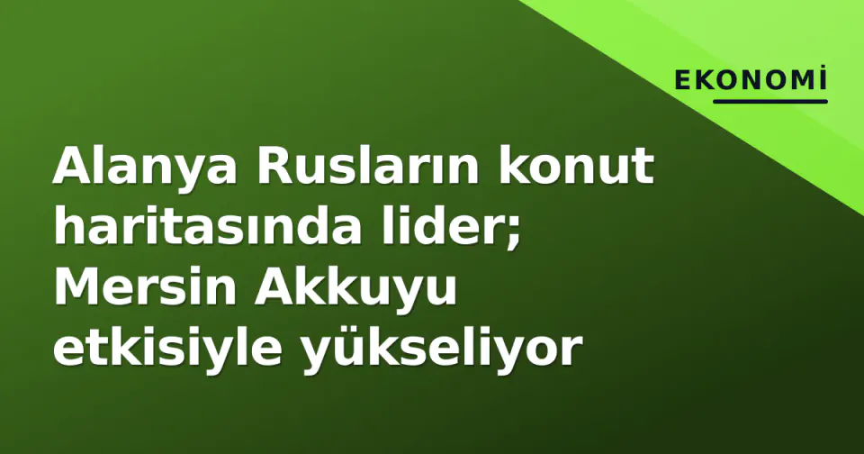 Alanya Rusların konut haritasında lider; Mersin Akkuyu etkisiyle yükseliyor görseli