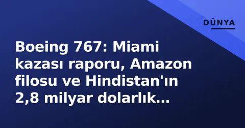 Boeing 767: Miami kazası raporu, Amazon filosu ve Hindistan'ın 2,8 milyar dolarlık tanker hamlesi