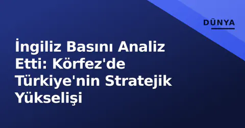 İngiliz Basını Analiz Etti: Körfez'de Türkiye'nin Stratejik Yükselişi