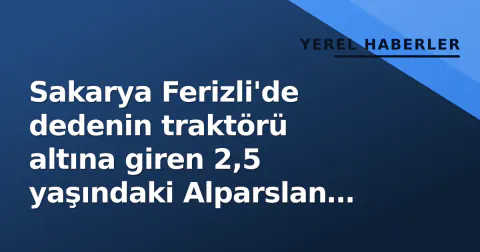 Sakarya Ferizli'de dedenin traktörü altına giren 2,5 yaşındaki Alparslan öldü