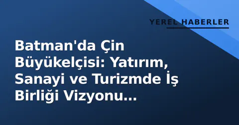 Batman'da Çin Büyükelçisi: Yatırım, Sanayi ve Turizmde İş Birliği Vizyonu Tartışıldı