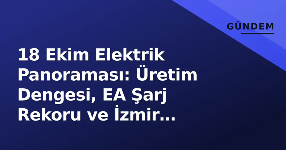18 Ekim Elektrik Panoraması: Üretim Dengesi, EA Şarj Rekoru ve İzmir Kesinti Haritası görseli
