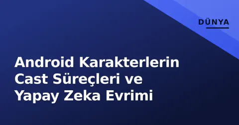 Android Karakterlerin Cast Süreçleri ve Yapay Zeka Evrimi