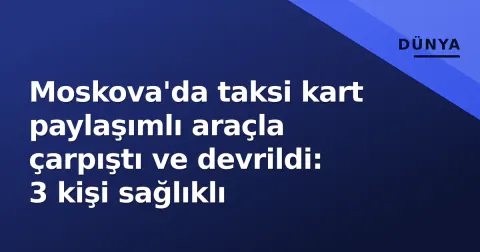 Moskova'da taksi kart paylaşımlı araçla çarpıştı ve devrildi: 3 kişi sağlıklı