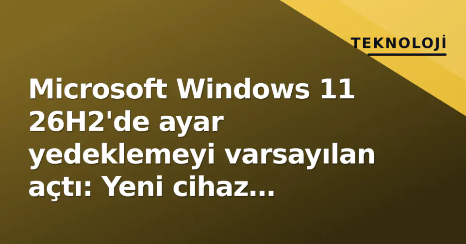 Microsoft Windows 11 26H2'de ayar yedeklemeyi varsayılan açtı: Yeni cihaz kurulumu nasıl değişiyor? görseli