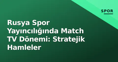 Rusya Spor Yayıncılığında Match TV Dönemi: Stratejik Hamleler