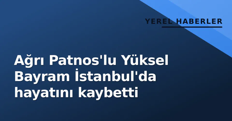 Ağrı Patnos'lu Yüksel Bayram İstanbul'da hayatını kaybetti görseli