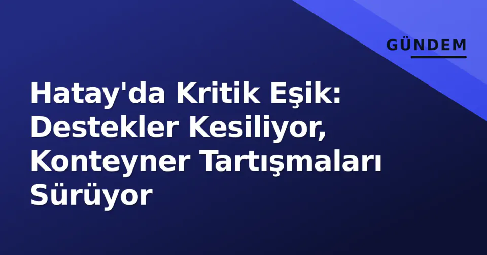 Hatay'da Kritik Eşik: Destekler Kesiliyor, Konteyner Tartışmaları Sürüyor görseli