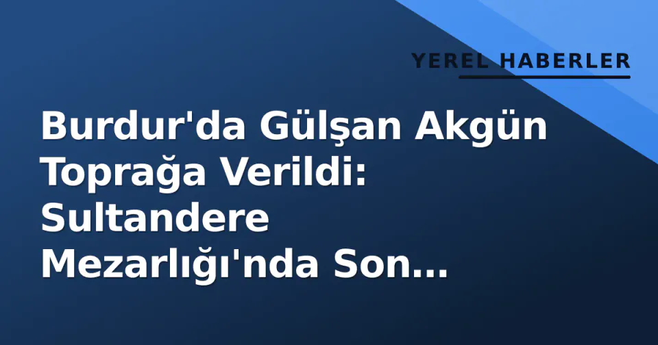 Burdur'da Gülşan Akgün Toprağa Verildi: Sultandere Mezarlığı'nda Son Yolculuk görseli