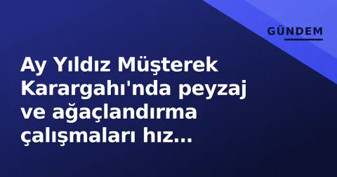 Ay Yıldız Müşterek Karargahı'nda peyzaj ve ağaçlandırma çalışmaları hız kazandı