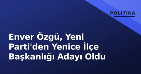 Enver Özgü, Yeni Parti'den Yenice İlçe Başkanlığı Adayı Oldu