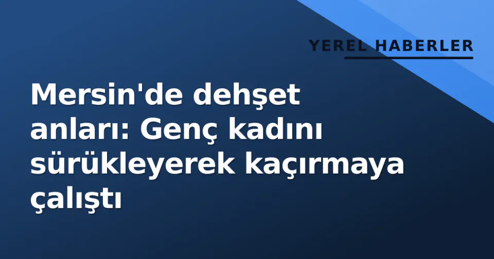 Mersin'de dehşet anları: Genç kadını sürükleyerek kaçırmaya çalıştı görseli