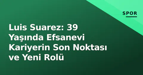 Luis Suarez: 39 Yaşında Efsanevi Kariyerin Son Noktası ve Yeni Rolü