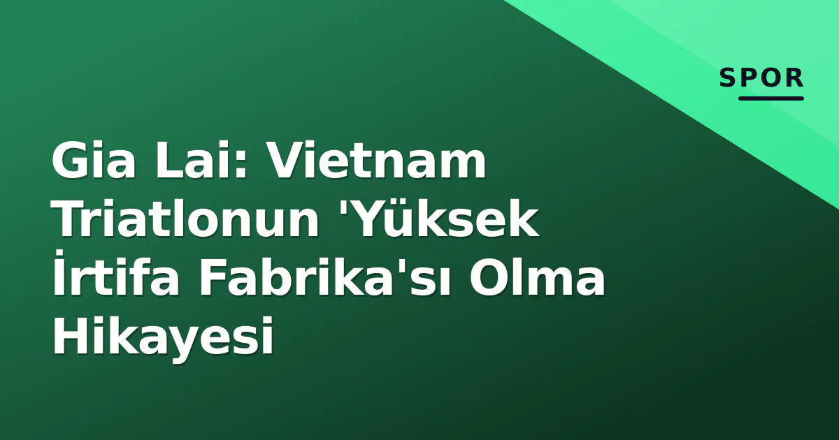 Gia Lai: Vietnam Triatlonun 'Yüksek İrtifa Fabrika'sı Olma Hikayesi Gia Lai: Vietnam Triatlonun 'Yüksek İrtifa Fabrika'sı Olma Hikayesi