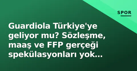 Guardiola Türkiye'ye geliyor mu? Sözleşme, maaş ve FFP gerçeği spekülasyonları yok ediyor