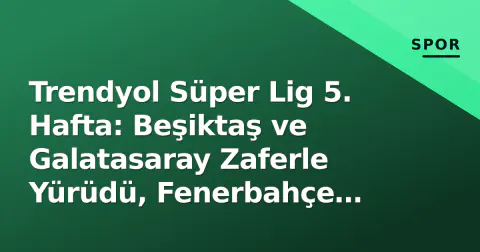 Trendyol Süper Lig 5. Hafta: Beşiktaş ve Galatasaray Zaferle Yürüdü, Fenerbahçe Puan Bıraktı