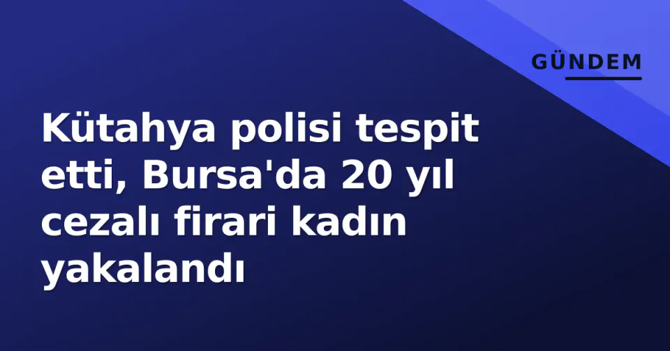 Kütahya polisi tespit etti, Bursa'da 20 yıl cezalı firari kadın yakalandı görseli