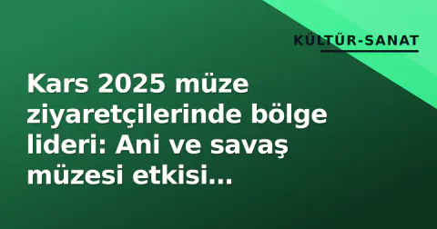 Kars 2025 müze ziyaretçilerinde bölge lideri: Ani ve savaş müzesi etkisi belirledi