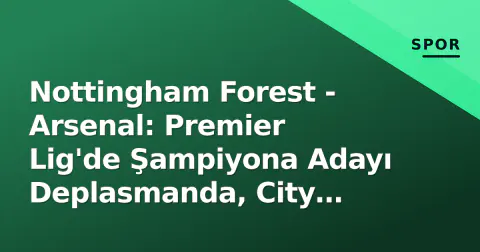 Nottingham Forest - Arsenal: Premier Lig'de Şampiyona Adayı Deplasmanda, City Ground Sınavı