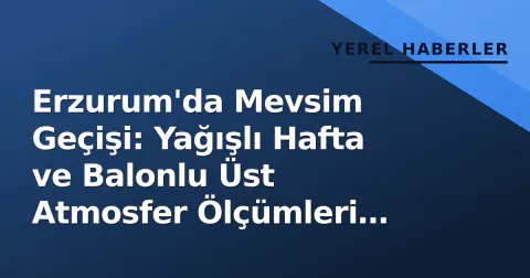 Erzurum'da Mevsim Geçişi: Yağışlı Hafta ve Balonlu Üst Atmosfer Ölçümleri Başladı