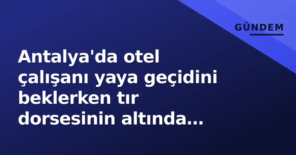 Antalya'da otel çalışanı yaya geçidini beklerken tır dorsesinin altında ezildi görseli