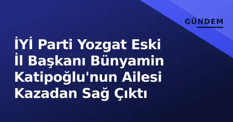 İYİ Parti Yozgat Eski İl Başkanı Bünyamin Katipoğlu'nun Ailesi Kazadan Sağ Çıktı